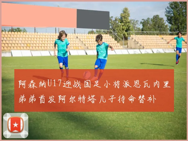 阿森纳U17迎战国足小将派恩瓦内里弟弟首发阿尔特塔儿子待命替补