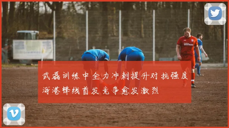 武磊训练中全力冲刺提升对抗强度海港锋线首发竞争愈发激烈